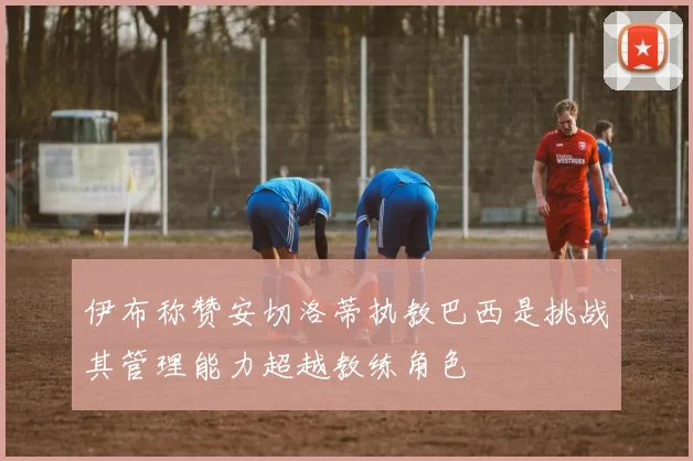 伊布称赞安切洛蒂执教巴西是挑战其管理能力超越教练角色