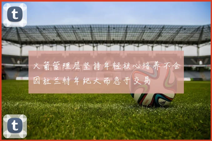 火箭管理层坚持年轻核心培养不会因杜兰特年纪大而急于交易