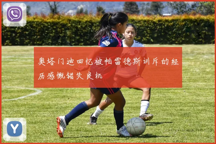 奥塔门迪回忆被帕雷德斯训斥的经历感慨错失良机