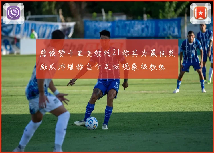 詹俊赞卡里克续约21称其为最佳奖励瓜帅堪称当今足坛现象级教练