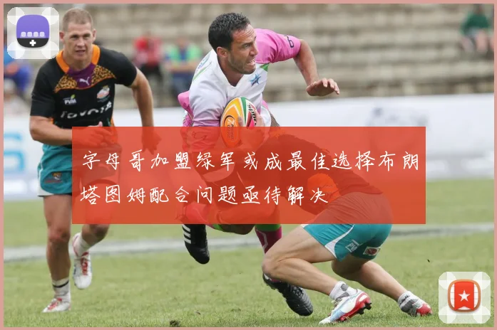 字母哥加盟绿军或成最佳选择布朗塔图姆配合问题亟待解决