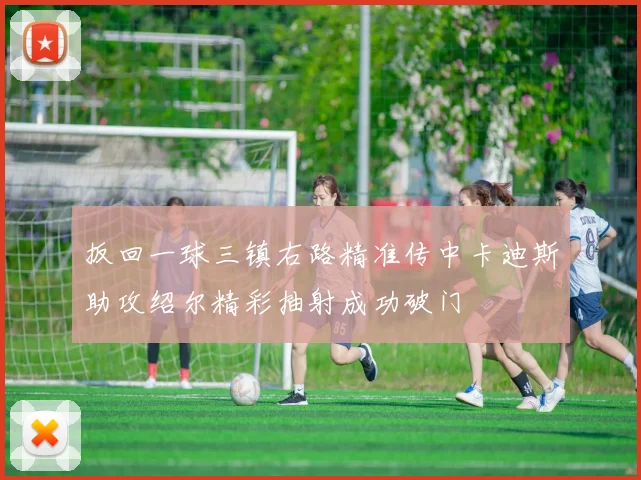 扳回一球三镇右路精准传中卡迪斯助攻绍尔精彩抽射成功破门