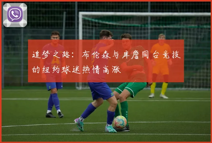 追梦之路：布伦森与库詹同台竞技的纽约球迷热情高涨