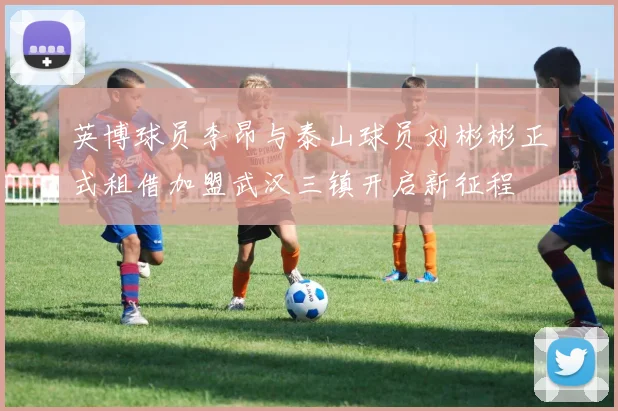 英博球员李昂与泰山球员刘彬彬正式租借加盟武汉三镇开启新征程