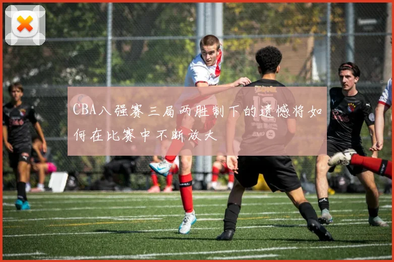 CBA八强赛三局两胜制下的遗憾将如何在比赛中不断放大