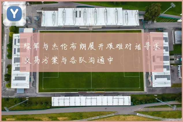 绿军与杰伦布朗展开艰难对话寻求交易方案与各队沟通中