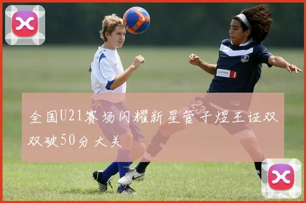 全国U21赛场闪耀新星管子煜王证双双破50分大关