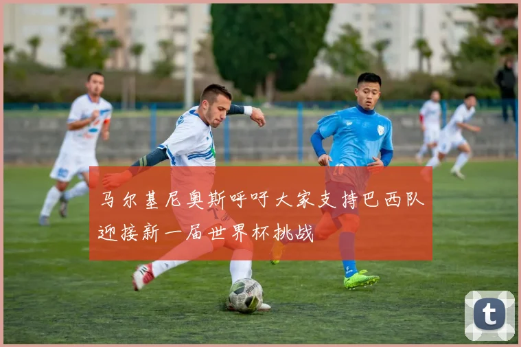 马尔基尼奥斯呼吁大家支持巴西队迎接新一届世界杯挑战