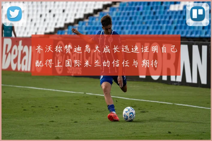 齐沃称赞迪乌夫成长迅速证明自己配得上国际米兰的信任与期待