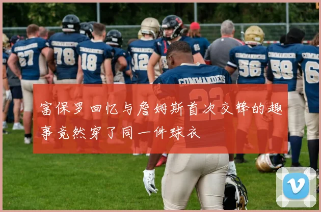 富保罗回忆与詹姆斯首次交锋的趣事竟然穿了同一件球衣