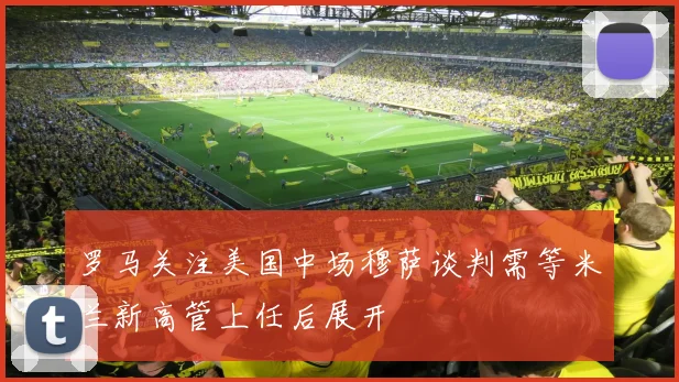罗马关注美国中场穆萨谈判需等米兰新高管上任后展开