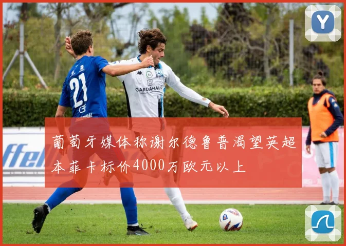 葡萄牙媒体称谢尔德鲁普渴望英超本菲卡标价4000万欧元以上