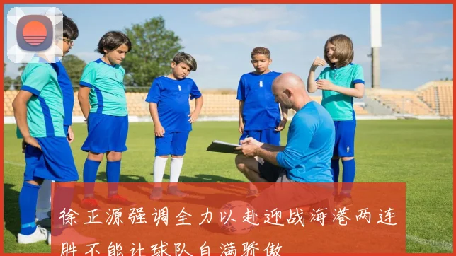 徐正源强调全力以赴迎战海港两连胜不能让球队自满骄傲