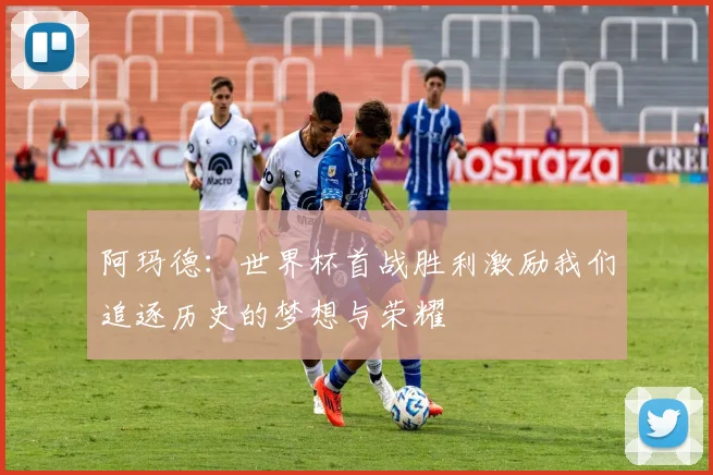 阿玛德：世界杯首战胜利激励我们追逐历史的梦想与荣耀
