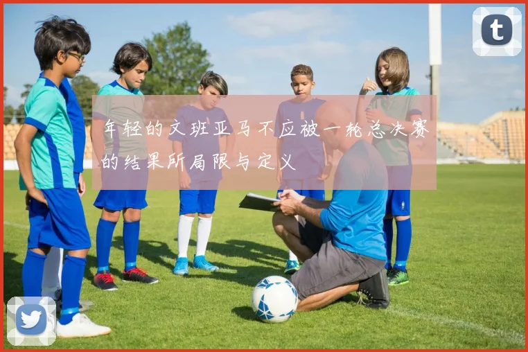 年轻的文班亚马不应被一轮总决赛的结果所局限与定义