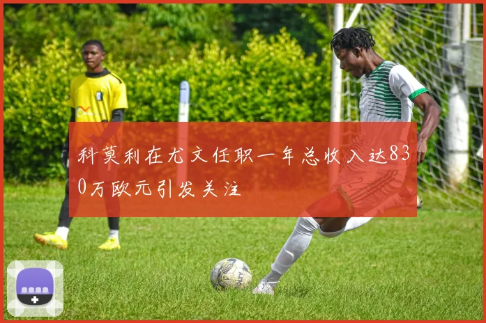 科莫利在尤文任职一年总收入达830万欧元引发关注