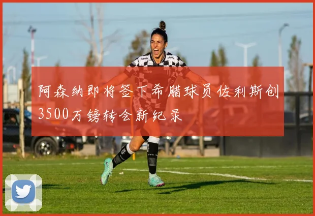 阿森纳即将签下希腊球员佐利斯创3500万镑转会新纪录