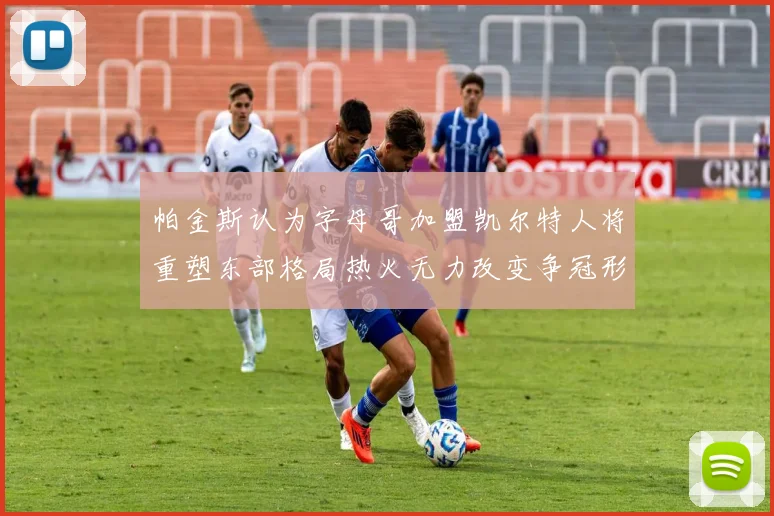 帕金斯认为字母哥加盟凯尔特人将重塑东部格局热火无力改变争冠形势