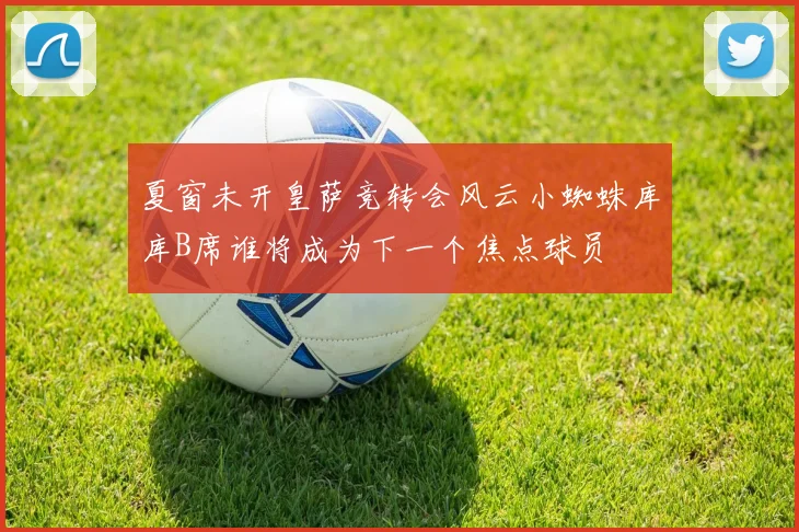 夏窗未开皇萨竞转会风云小蜘蛛库库B席谁将成为下一个焦点球员