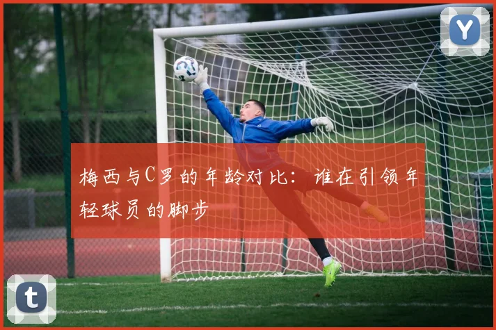 梅西与C罗的年龄对比：谁在引领年轻球员的脚步