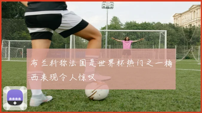 布兰科称法国是世界杯热门之一梅西表现令人惊叹