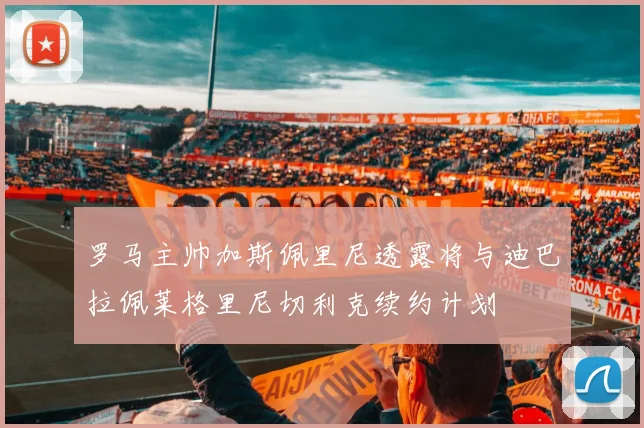 罗马主帅加斯佩里尼透露将与迪巴拉佩莱格里尼切利克续约计划