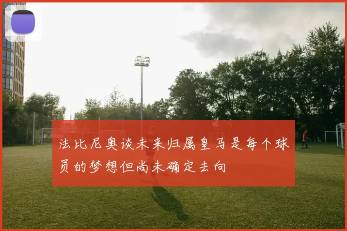 法比尼奥谈未来归属皇马是每个球员的梦想但尚未确定去向