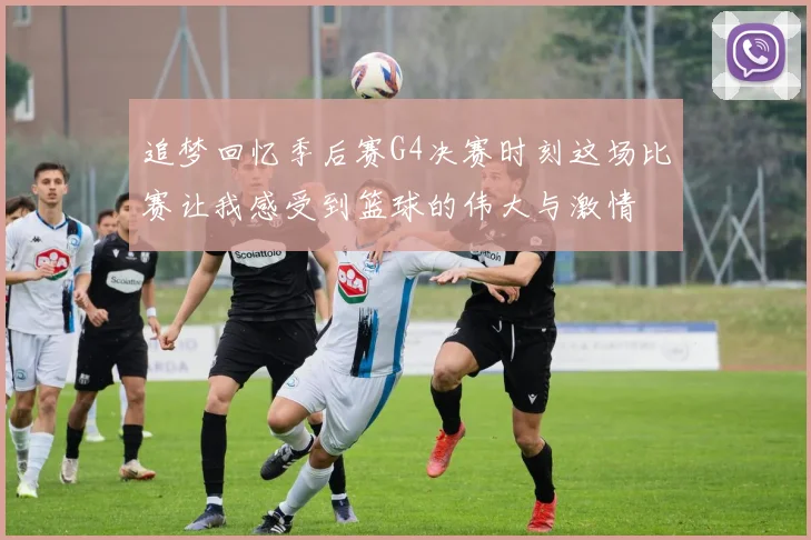 追梦回忆季后赛G4决赛时刻这场比赛让我感受到篮球的伟大与激情