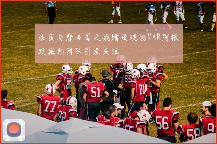 法国与摩洛哥之战增设现场VAR阿根廷裁判团队引发关注