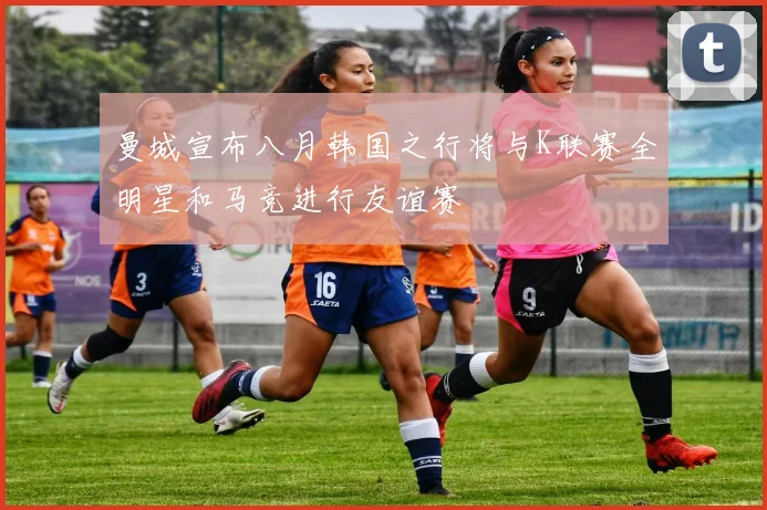 曼城宣布八月韩国之行将与K联赛全明星和马竞进行友谊赛