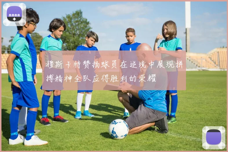 穆斯卡特赞扬球员在逆境中展现拼搏精神全队应得胜利的荣耀