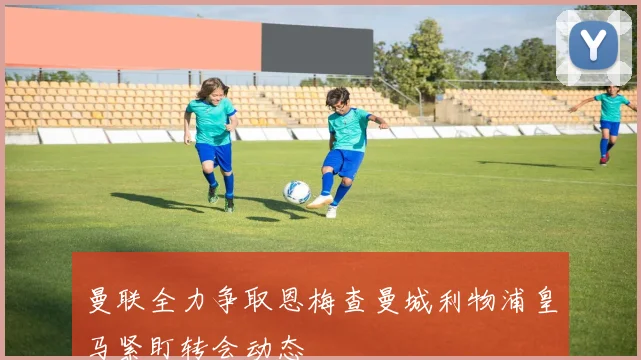 曼联全力争取恩梅查曼城利物浦皇马紧盯转会动态