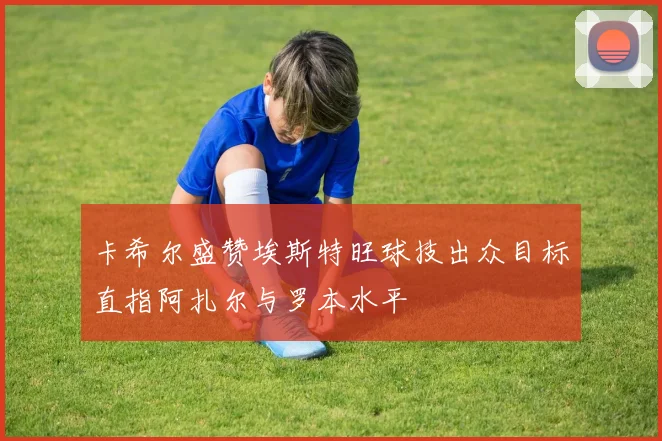 卡希尔盛赞埃斯特旺球技出众目标直指阿扎尔与罗本水平