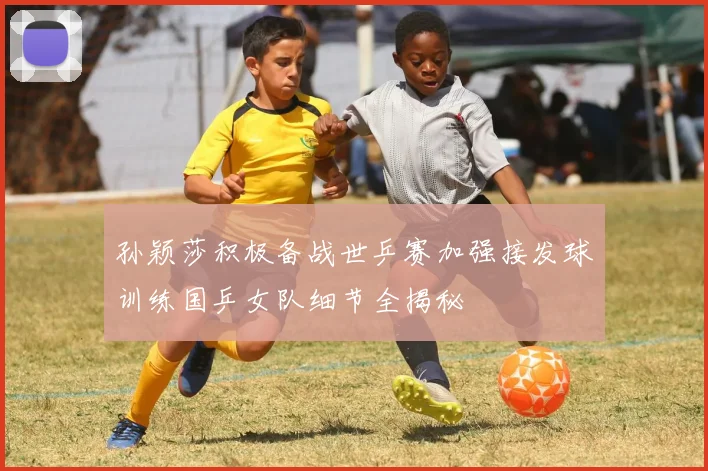 孙颖莎积极备战世乒赛加强接发球训练国乒女队细节全揭秘